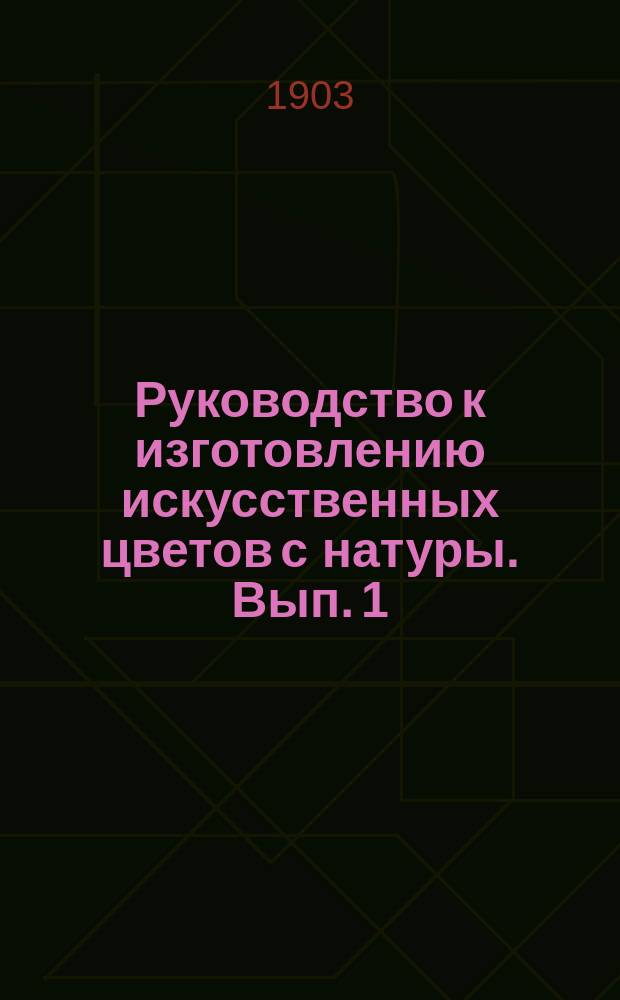 Руководство к изготовлению искусственных цветов с натуры. Вып. 1 : (Представляющий собою самостоятельное законченное целое)