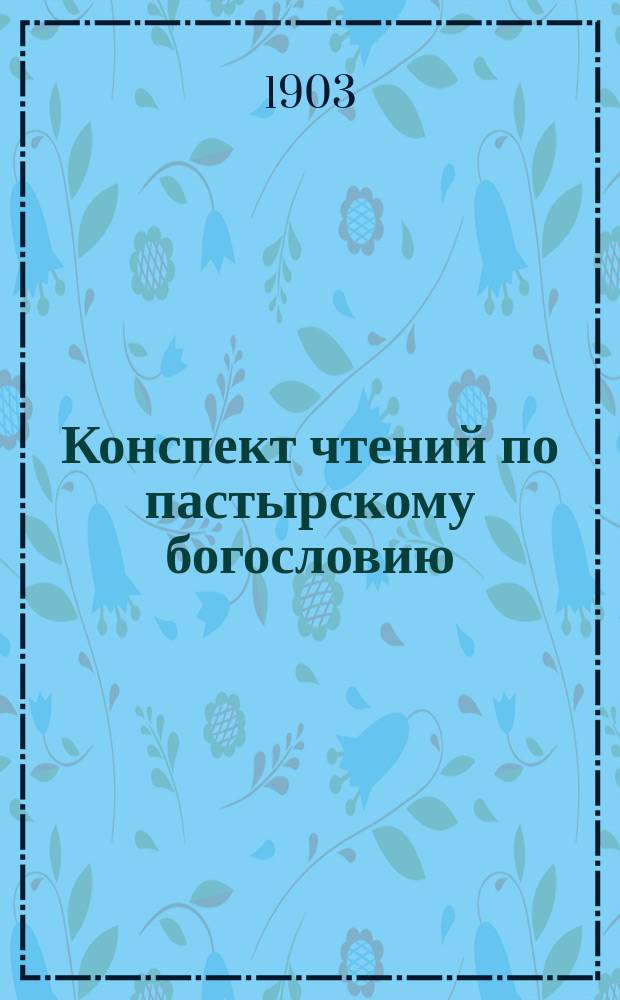 Конспект чтений по пастырскому богословию : читано в Петербургской духовной академии в 1902-1903 академическом году