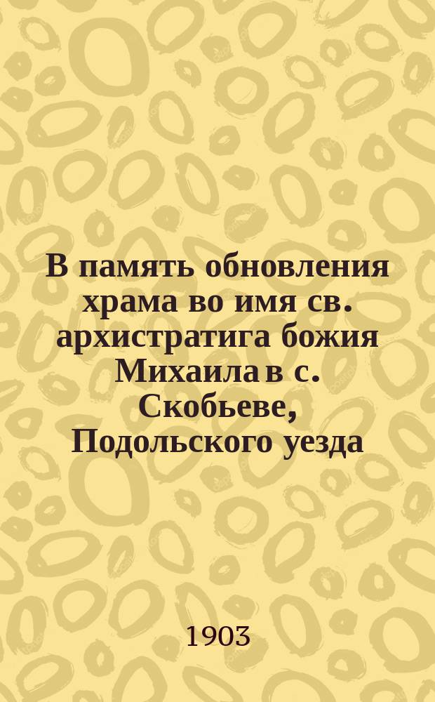 В память обновления храма во имя св. архистратига божия Михаила в с. Скобьеве, Подольского уезда : Поучение в день освящения его 1 июля 1903 г