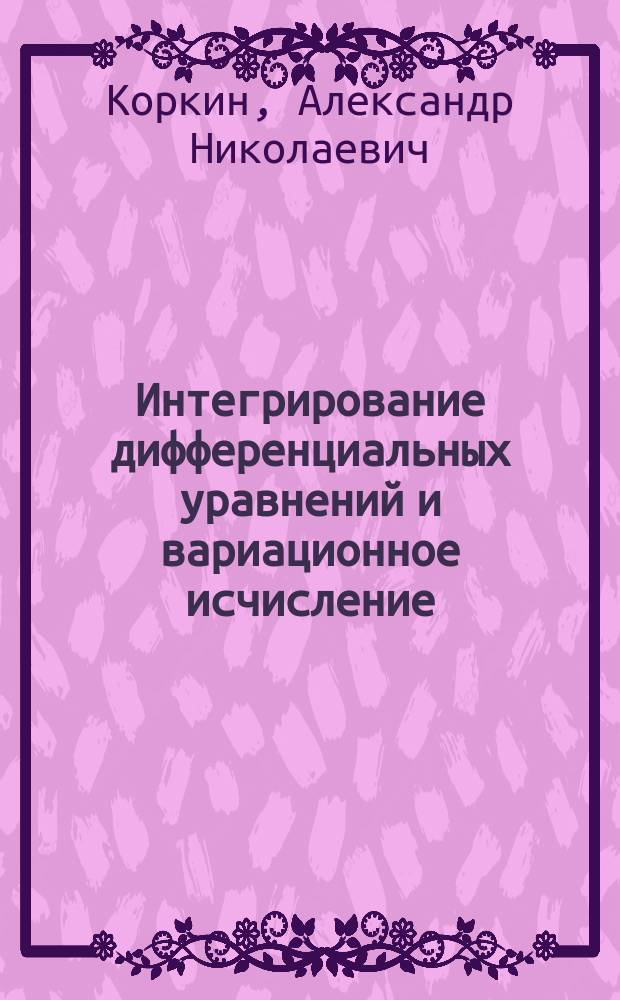 Интегрирование дифференциальных уравнений и вариационное исчисление : Сост. по лекциям проф. А.Н. Коркина без его ред