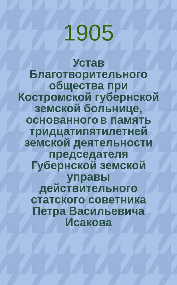 Устав Благотворительного общества при Костромской губернской земской больнице, основанного в память тридцатипятилетней земской деятельности председателя Губернской земской управы действительного статского советника Петра Васильевича Исакова