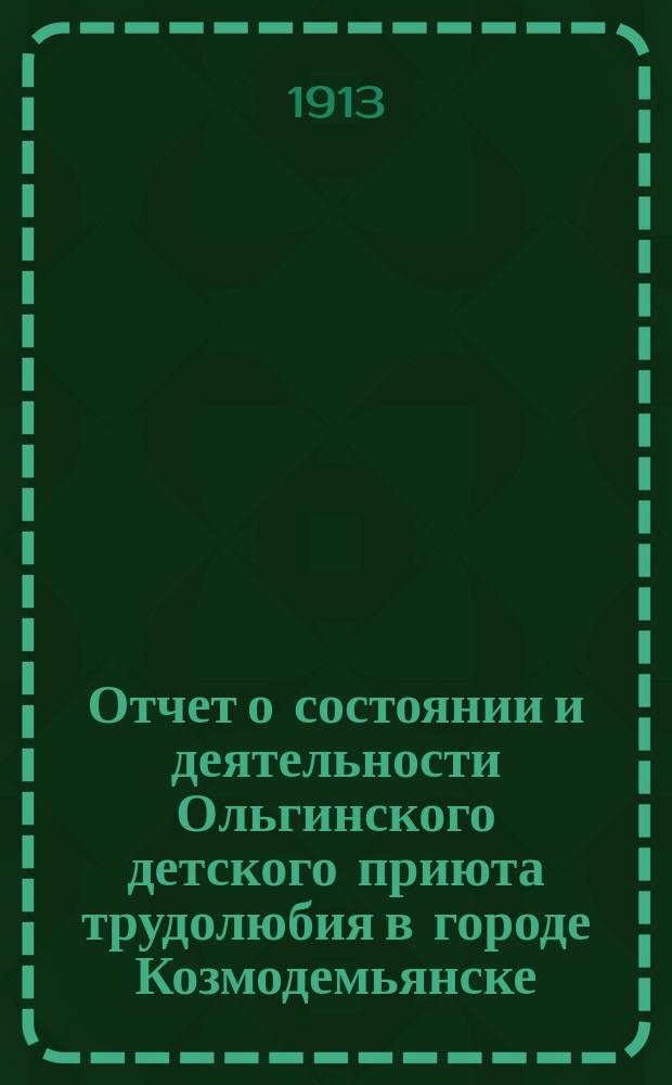 Отчет о состоянии и деятельности Ольгинского детского приюта трудолюбия в городе Козмодемьянске... ... за 1913[!] 1912 год