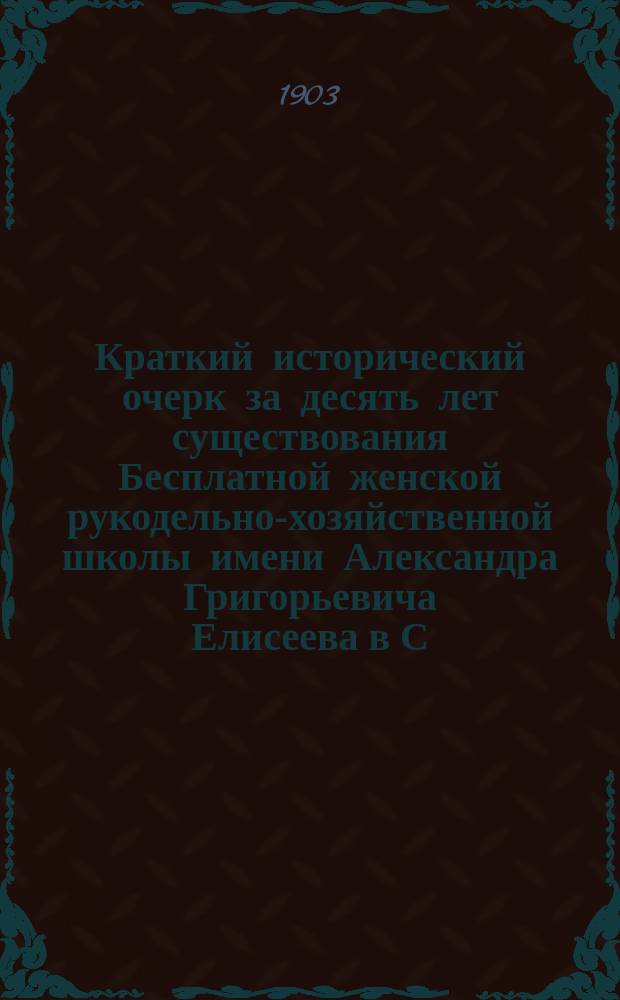 Краткий исторический очерк за десять лет существования Бесплатной женской рукодельно-хозяйственной школы имени Александра Григорьевича Елисеева в С.-Петербурге. 1893-1903 г.