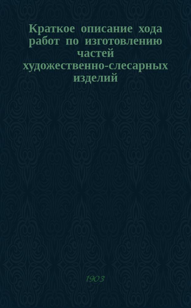 Краткое описание хода работ по изготовлению частей художественно-слесарных изделий : Сост. по учеб. коллекции, выполн. стипендиатом М-ва нар. прос. Б.О. Богачем