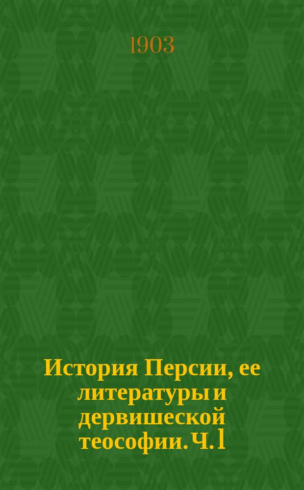 История Персии, ее литературы и дервишеской теософии. [Ч. 1] : I-II. От эпохи халифов до монгольского нашествия ; III. Критико-библиографический обзор источников и пособий по политической и литературной истории Персии