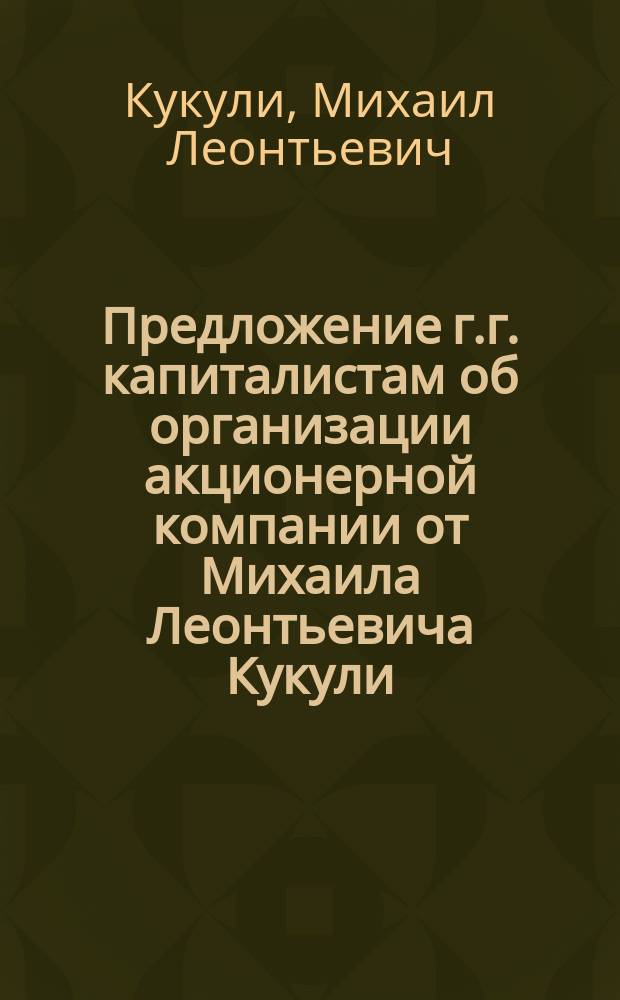 Предложение г.г. капиталистам [об организации акционерной компании] от Михаила Леонтьевича Кукули, инициатора учреждения товаро-пассажирского автомобильного сообщения, по избранным государственным трактам Европейской России округов: Кавказского, Варшавского и Киевского путей сообщения...