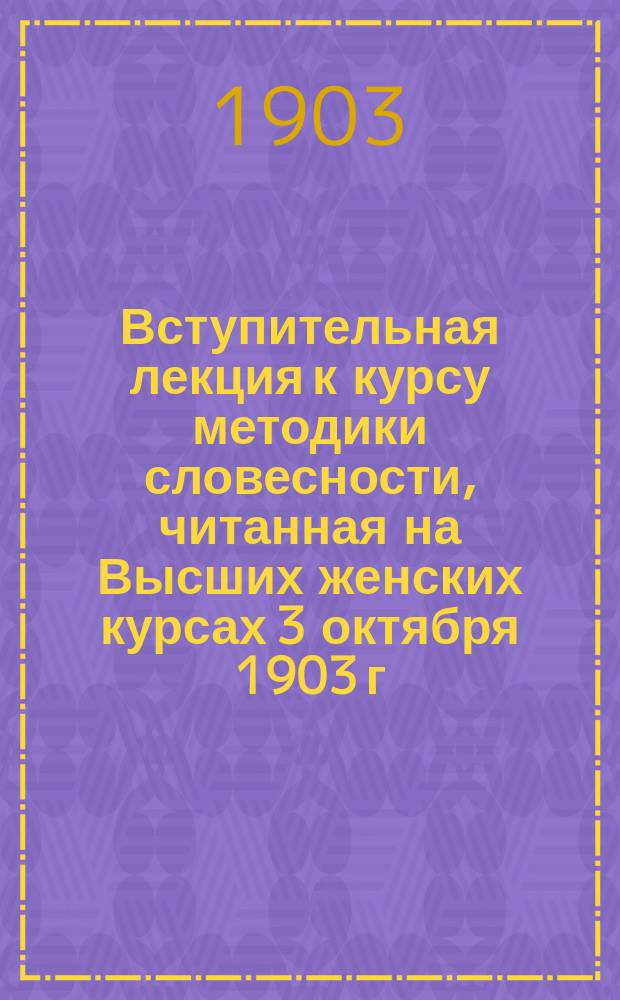 ... Вступительная лекция к курсу методики словесности, читанная на Высших женских курсах 3 октября 1903 г.
