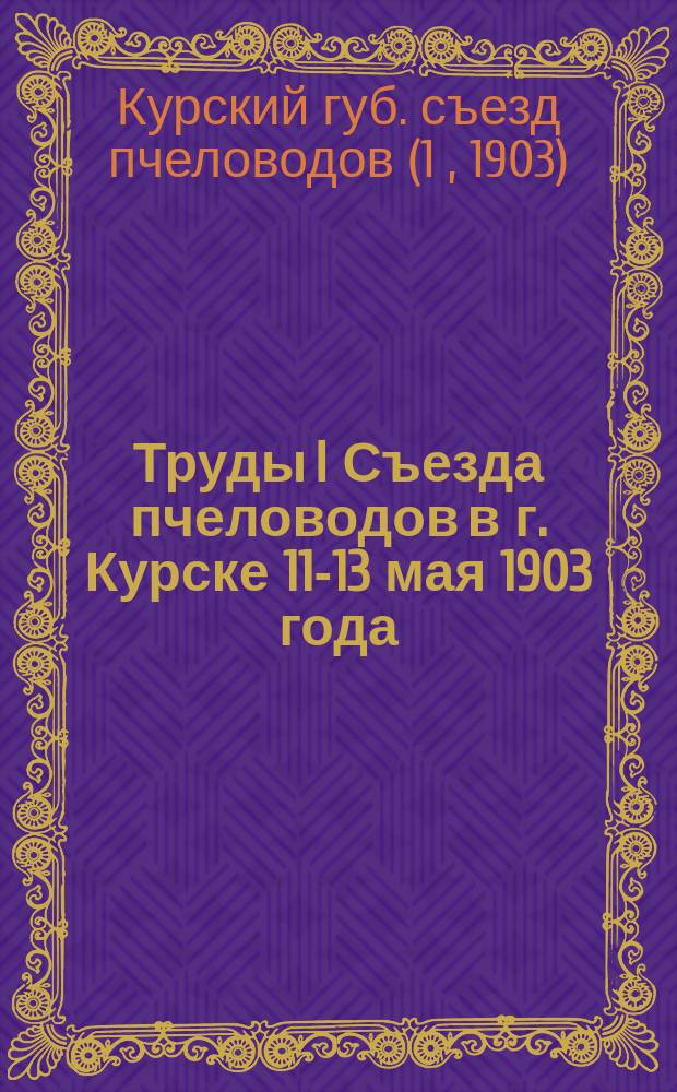 Труды I Съезда пчеловодов в г. Курске 11-13 мая 1903 года