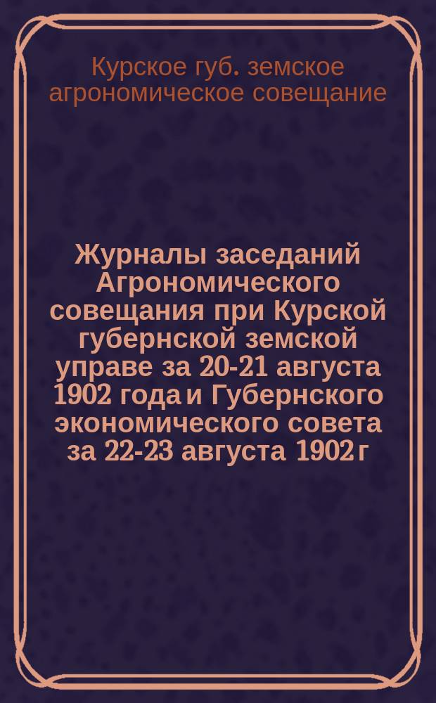 Журналы заседаний Агрономического совещания при Курской губернской земской управе за 20-21 августа 1902 года и Губернского экономического совета за 22-23 августа 1902 г. : С прил
