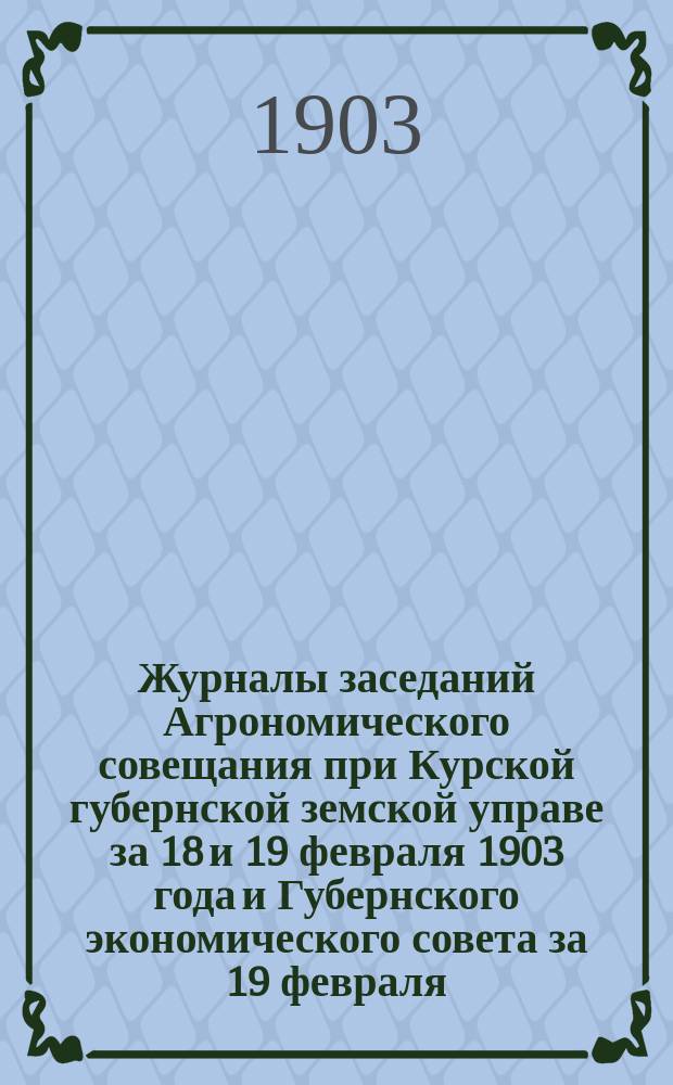 Журналы заседаний Агрономического совещания при Курской губернской земской управе за 18 и 19 февраля 1903 года и Губернского экономического совета за 19 февраля (вечером) 1903 года, с приложением журнала Совещания по опытным полям 28 января 1903 года