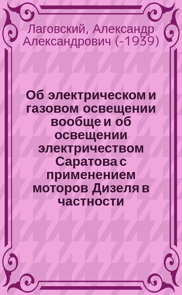 Об электрическом и газовом освещении вообще и об освещении электричеством Саратова с применением моторов Дизеля в частности : Докл. А.А. Лаговского, прочит. им в заседаниях Саратов. отд-ния Имп. Рус. техн. о-ва 22 февр. и 31 марта 1903 г