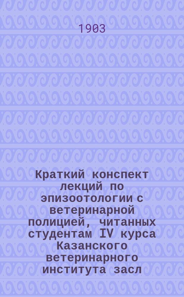 Краткий конспект лекций по эпизоотологии с ветеринарной полицией, читанных студентам IV курса Казанского ветеринарного института засл. орд. проф. И.Н. Ланге в 1903/04 году