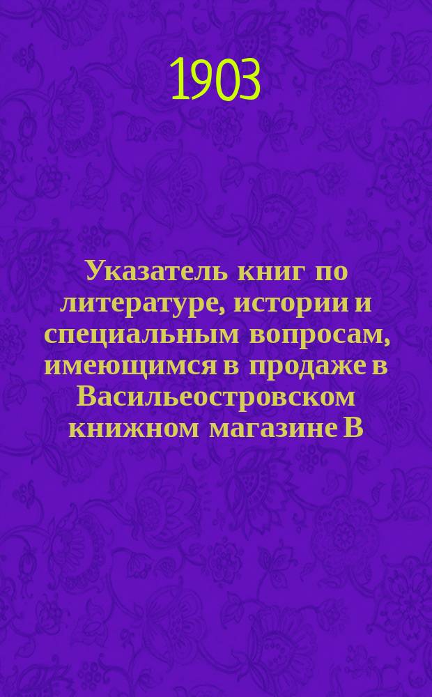 Указатель книг по литературе, истории и специальным вопросам, имеющимся в продаже в Васильеостровском книжном магазине В.Л. Лебедева. С.-Петербург... : На 1903 г