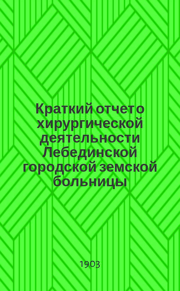Краткий отчет о хирургической деятельности Лебединской городской земской больницы (Харьков. губ.)...