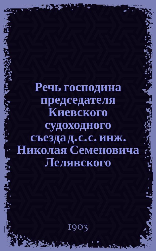 Речь господина председателя Киевского судоходного съезда д. с. с. инж. Николая Семеновича Лелявского, произнесенная 20 декабря 1903 г. при закрытии Съезда