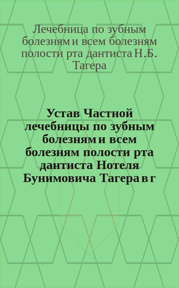 Устав Частной лечебницы по зубным болезням и всем болезням полости рта дантиста Нотеля Бунимовича Тагера в г. Риге : Утв. 23 марта 1903 г