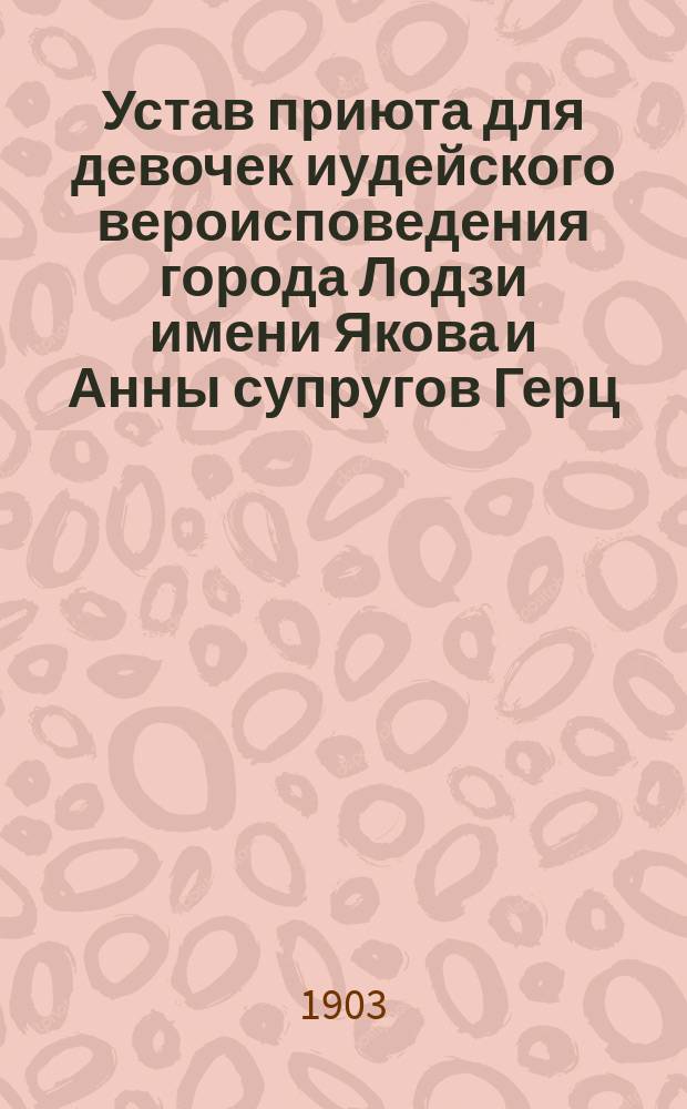 Устав приюта для девочек иудейского вероисповедения города Лодзи имени Якова и Анны супругов Герц : Утв. 2 дек. 1902 г.