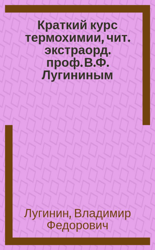 Краткий курс термохимии, чит. экстраорд. проф. В.Ф. Лугининым