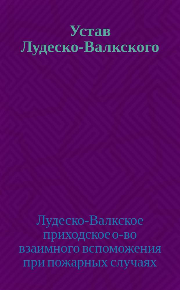 Устав Лудеско-Валкского (Лифляндской губернии) приходского общества взаимного вспоможения при пожарных случаях : Утв. ... 24 дек. 1902 г.