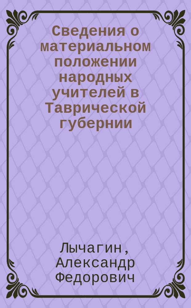 Сведения о материальном положении народных учителей в Таврической губернии : Докл. № 43 делегата О-ва взаим. вспомоществования учителям и учительницам Таврической губ. А.Ф. Лычагина