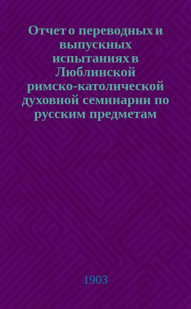 Отчет о переводных и выпускных испытаниях в Люблинской римско-католической духовной семинарии по русским предметам... ... в 1902/3 учебном году