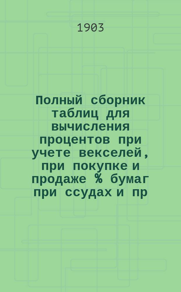 Полный сборник таблиц для вычисления процентов при учете векселей, при покупке и продаже % бумаг при ссудах и пр.