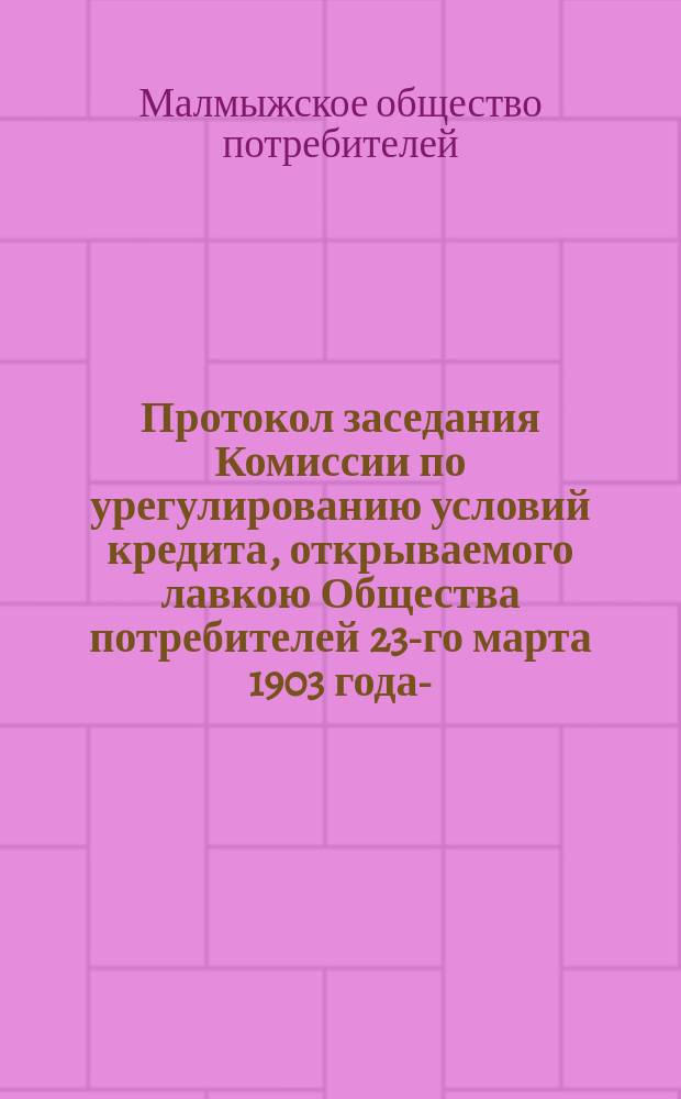 Протокол заседания Комиссии по урегулированию условий кредита, открываемого лавкою Общества потребителей 23-го марта 1903 года - ... 1-го апреля 1903 г.; Протокол общего экстренного собрания членов Малмыжского общества потребителей 3-го мая 1903 г