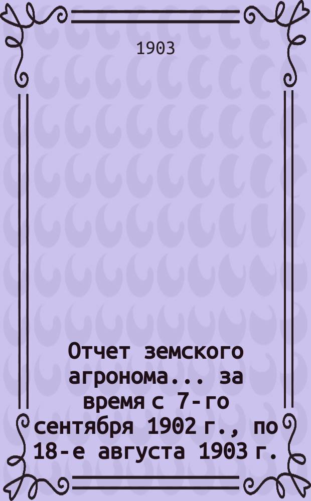 Отчет земского агронома... за время с 7-го сентября 1902 г., по 18-е августа 1903 г.