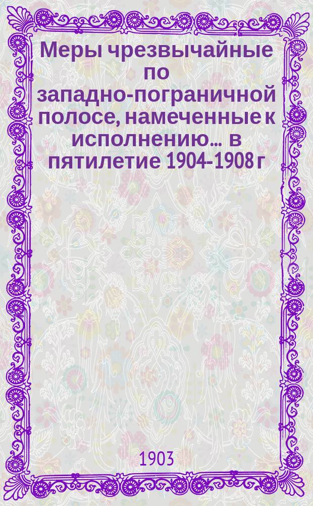 Меры чрезвычайные по западно-пограничной полосе, намеченные к исполнению ... в пятилетие 1904-1908 г.г.