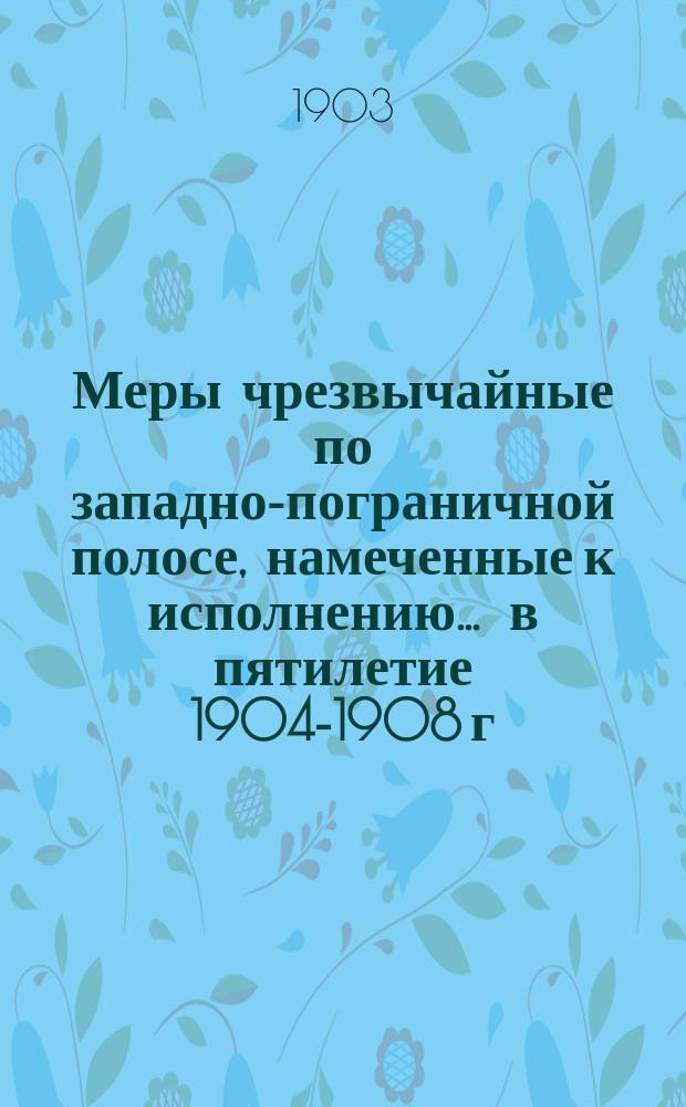 Меры чрезвычайные по западно-пограничной полосе, намеченные к исполнению ... в пятилетие 1904-1908 г.г. ... во 2-ю очередь