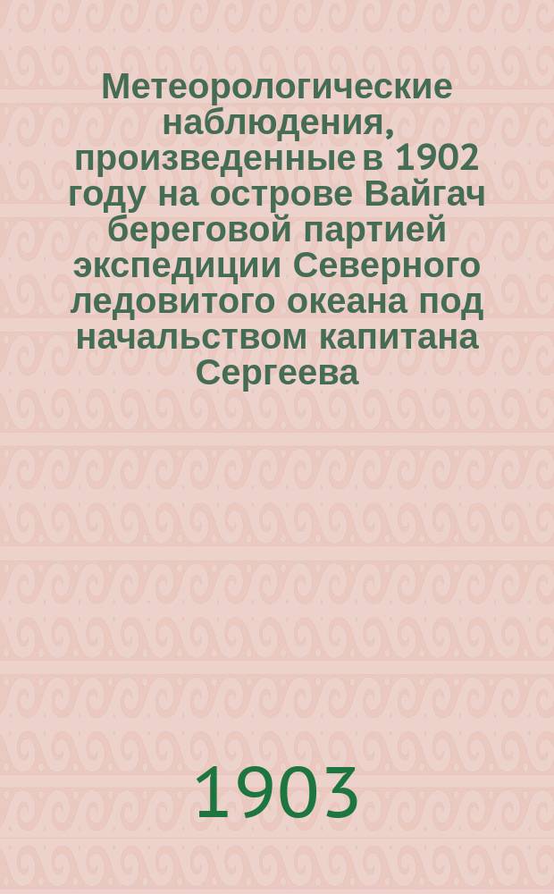 Метеорологические наблюдения, произведенные в 1902 году на острове Вайгач береговой партией экспедиции Северного ледовитого океана под начальством капитана Сергеева