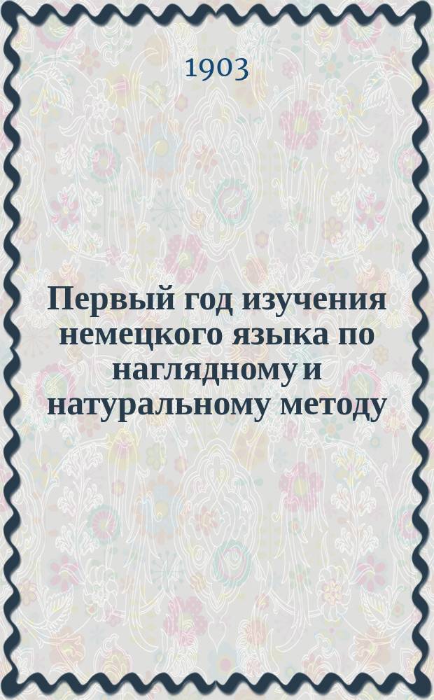 Первый год изучения немецкого языка по наглядному и натуральному методу : Курс приготов. или первого класса всех сред. учеб. заведений