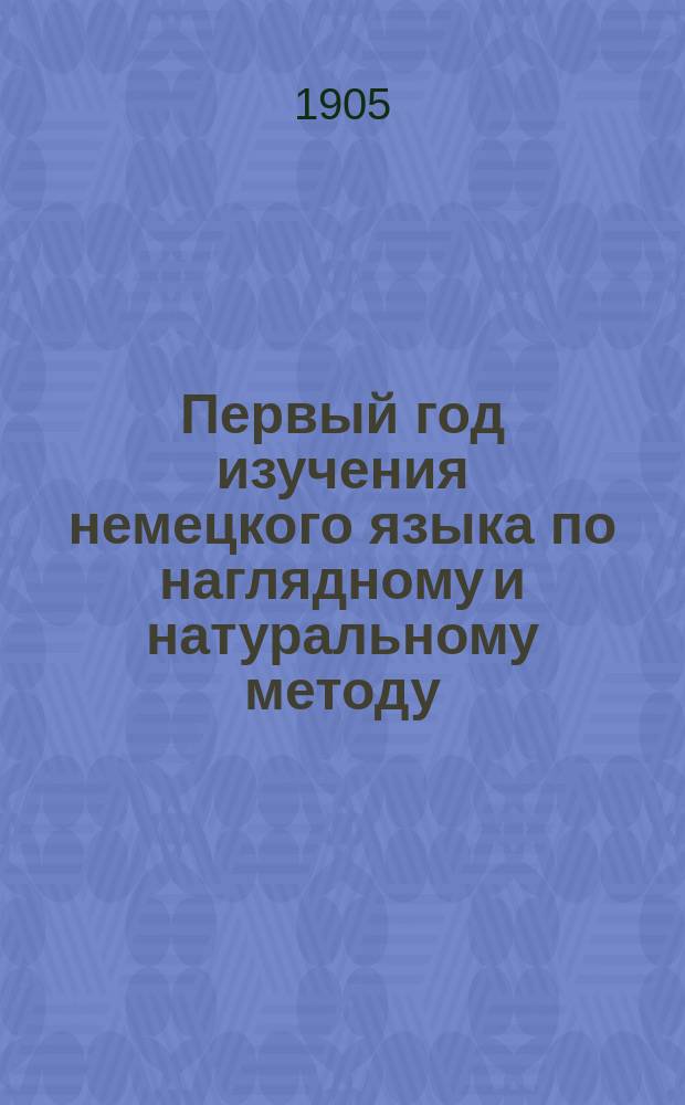 Первый год изучения немецкого языка по наглядному и натуральному методу : Курс приготов. или первого класса всех сред. учеб. заведений