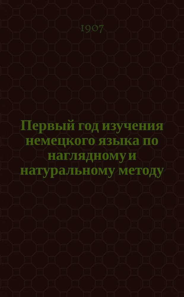 Первый год изучения немецкого языка по наглядному и натуральному методу : Курс приготов. или первого класса всех сред. учеб. заведений