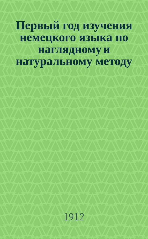 Первый год изучения немецкого языка по наглядному и натуральному методу : Курс приготов. или первого класса всех сред. учеб. заведений
