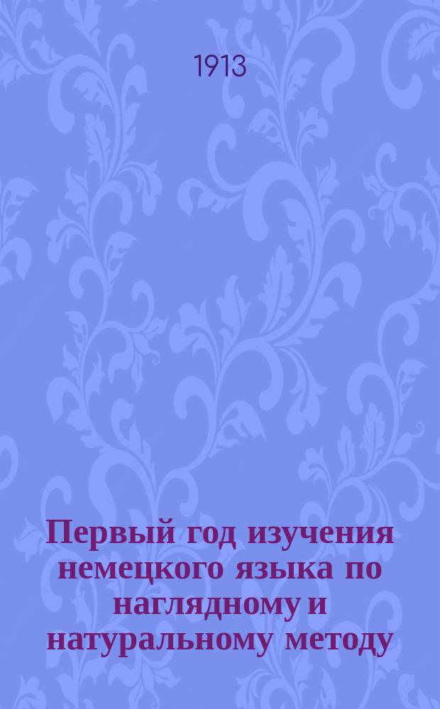 Первый год изучения немецкого языка по наглядному и натуральному методу : Курс приготов. или первого класса всех сред. учеб. заведений