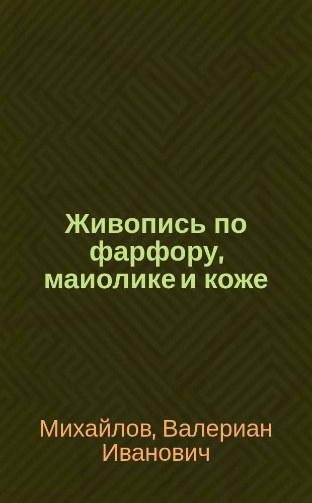 Живопись по фарфору, маиолике и коже : Эмалевая живопись по глине, дереву и стеклу : Практ. руководство для любителей живописи