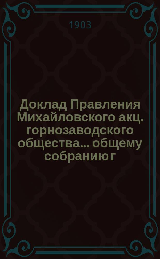 Доклад Правления Михайловского акц. горнозаводского общества... ... общему собранию г.г. акционеров, назначенному на 29 мая 1903 года