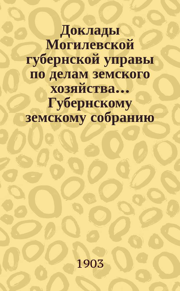 Доклады Могилевской губернской управы по делам земского хозяйства... Губернскому земскому собранию... годичному... 1903 года