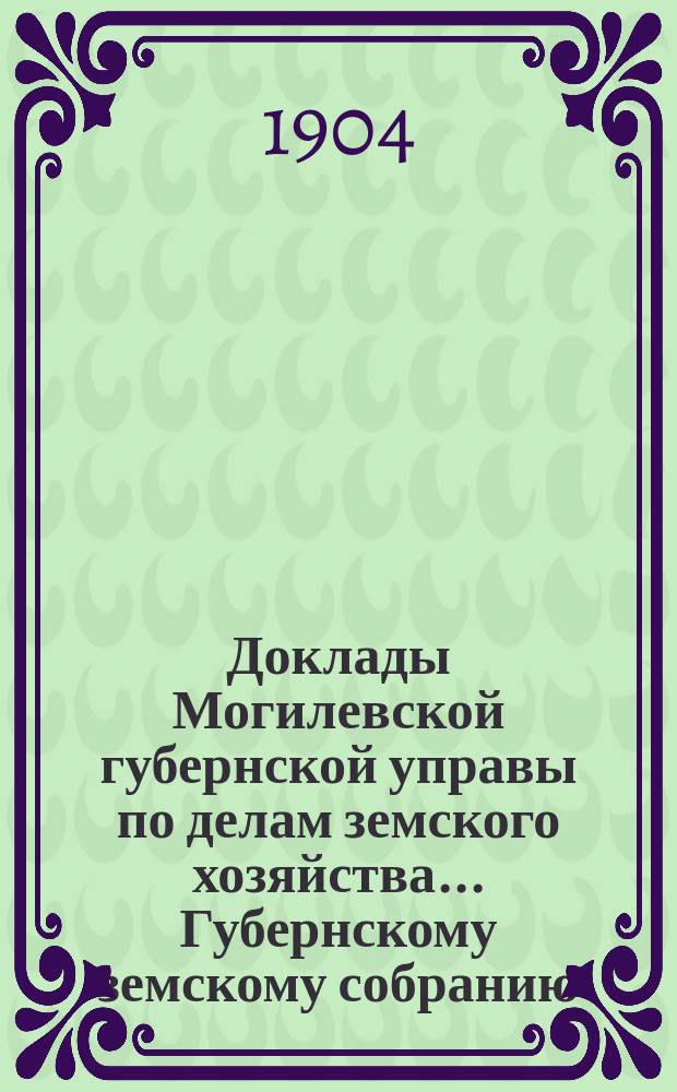 Доклады Могилевской губернской управы по делам земского хозяйства... Губернскому земскому собранию... обыкновенному... и журналы заседаний последнего 28-30 апреля 1904 года