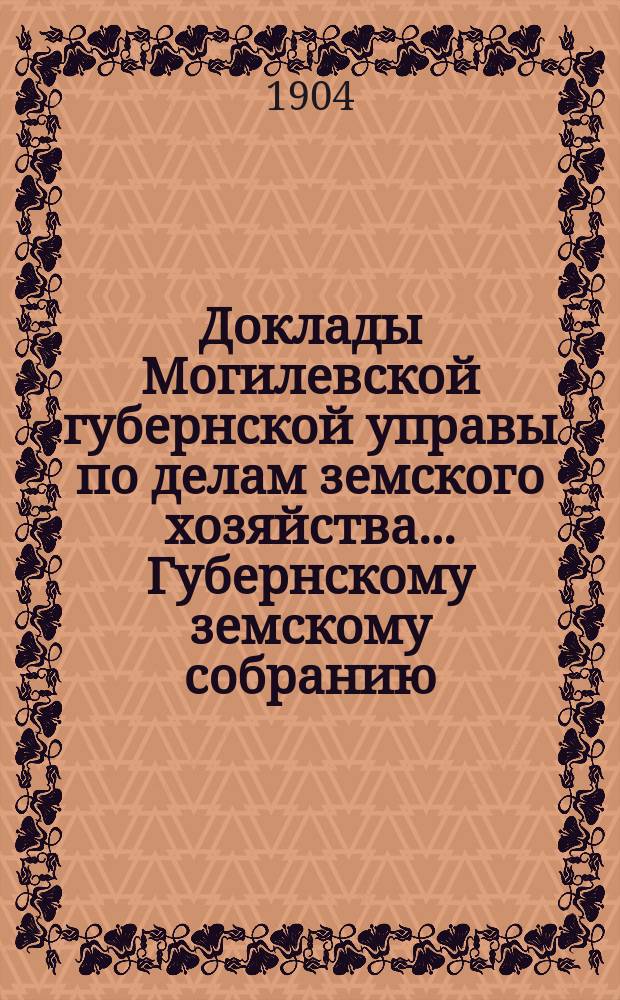 Доклады Могилевской губернской управы по делам земского хозяйства... Губернскому земскому собранию... обыкновенных... 19 ноября и 15 декабря 1904 года и журналы...