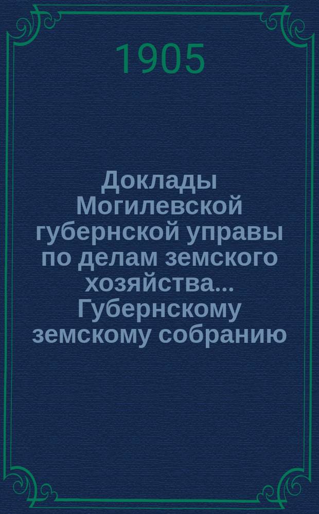 Доклады Могилевской губернской управы по делам земского хозяйства... Губернскому земскому собранию... обыкновенному... 10 мая 1905 года