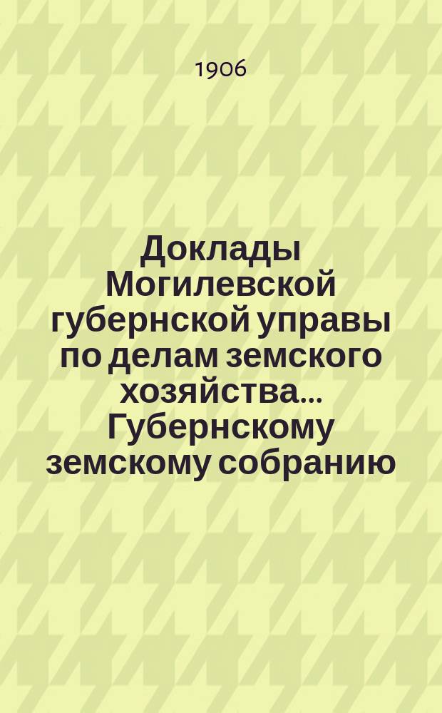 Доклады Могилевской губернской управы по делам земского хозяйства... Губернскому земскому собранию... годичному... сентябрьской сессии 1906 года
