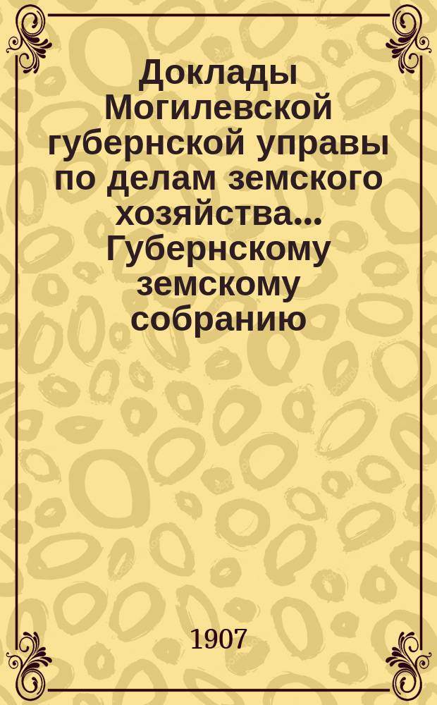 Доклады Могилевской губернской управы по делам земского хозяйства... Губернскому земскому собранию... годичному... сентябрьской сессии 1907 года