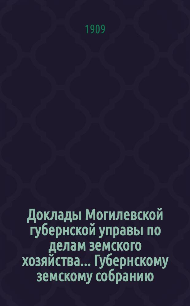 Доклады Могилевской губернской управы по делам земского хозяйства... Губернскому земскому собранию... годичному... 1909 г.