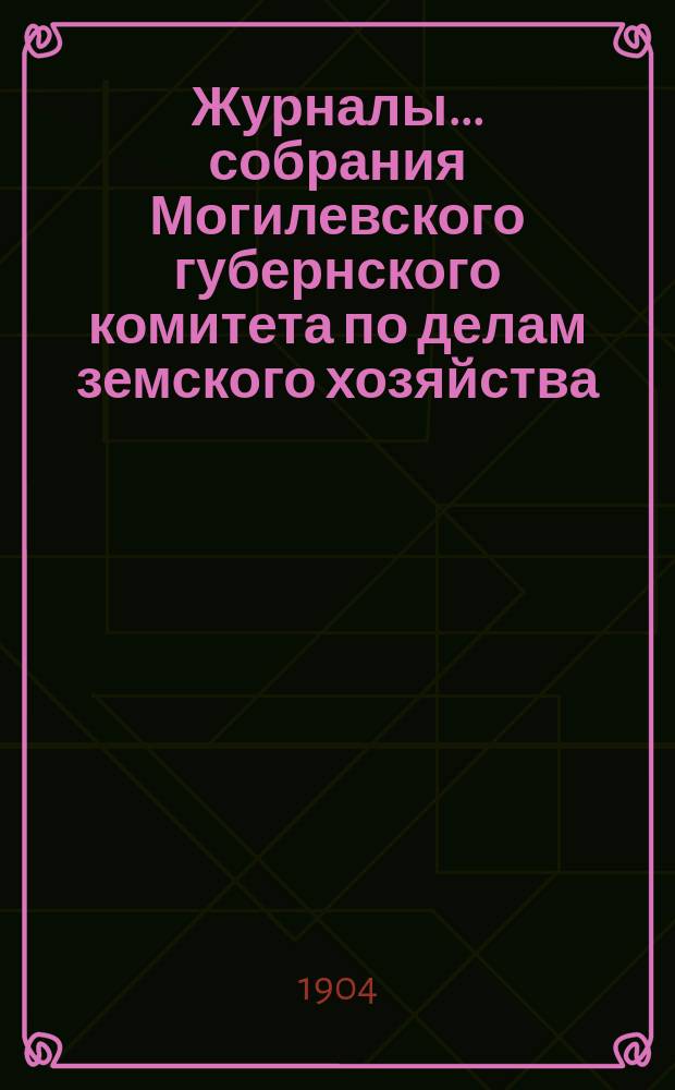Журналы... собрания Могилевского губернского комитета по делам земского хозяйства... годичного... 1-9 сентября 1904 года