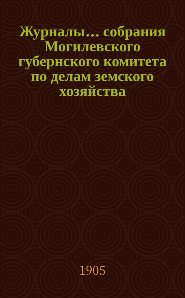 Журналы... собрания Могилевского губернского комитета по делам земского хозяйства... обыкновенного... майской сессии 1905 года