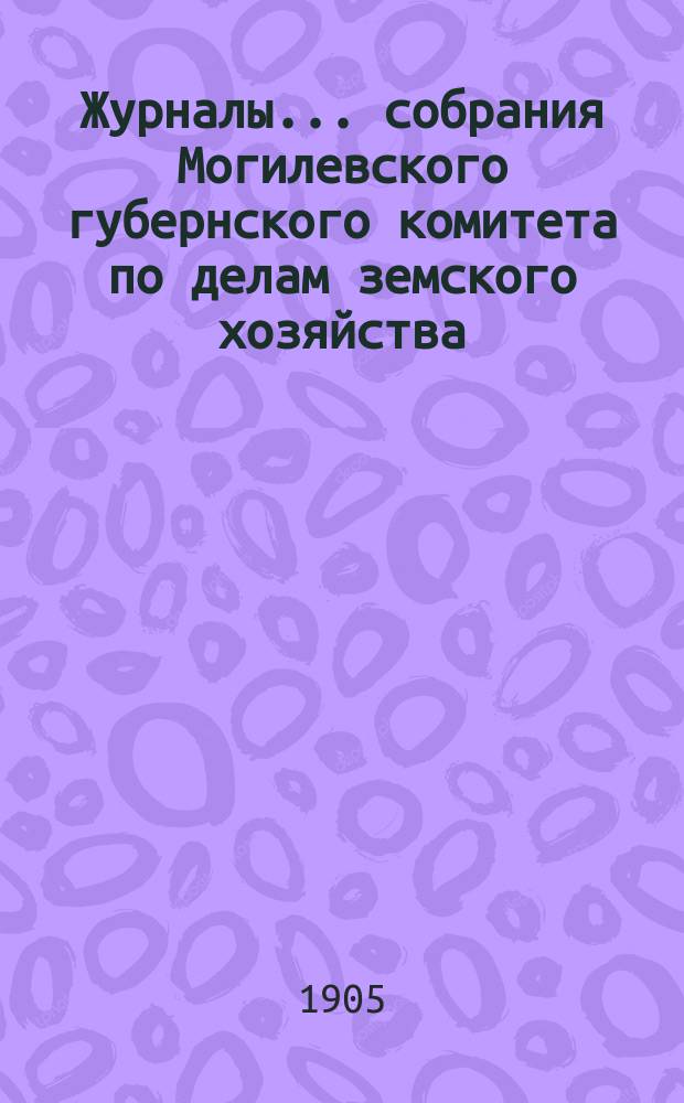 Журналы... собрания Могилевского губернского комитета по делам земского хозяйства... годичного... сентябрьской сессии 1905 года