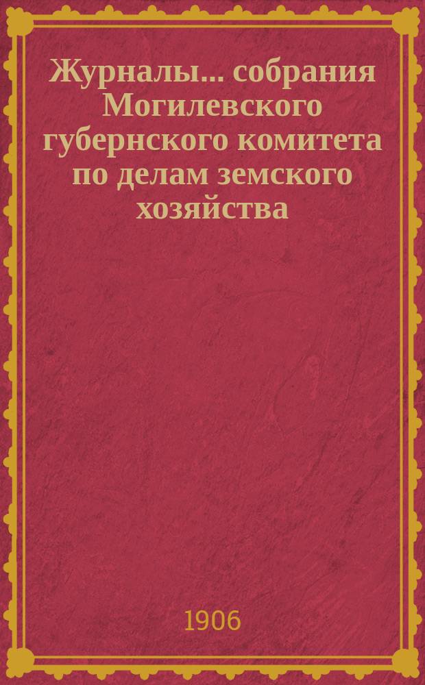 Журналы... собрания Могилевского губернского комитета по делам земского хозяйства... обыкновенного... майской сессии 1906 года