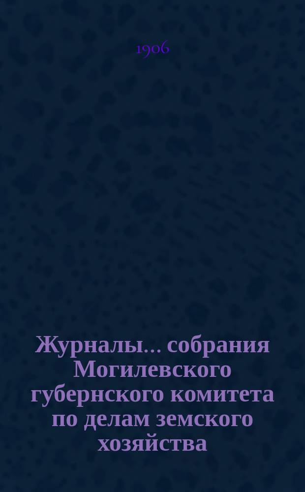 Журналы... собрания Могилевского губернского комитета по делам земского хозяйства... годичного... 1-11 сентября 1906 года